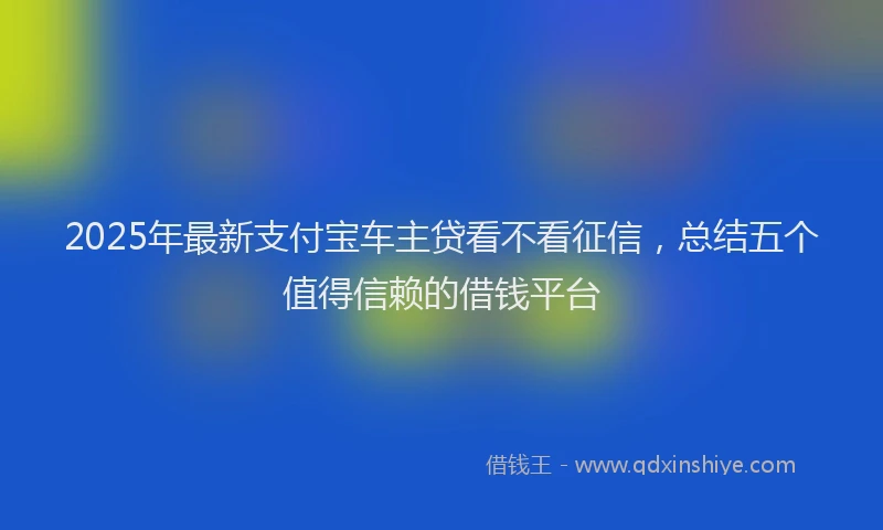 2025年最新支付宝车主贷看不看征信，总结五个值得信赖的借钱平台