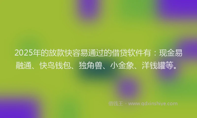 2025年的放款快容易通过的借贷软件有：现金易融通、快鸟钱包、独角兽、小金象、洋钱罐等。