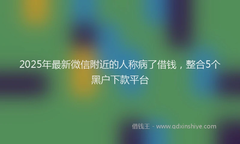 2025年最新微信附近的人称病了借钱，整合5个黑户下款平台