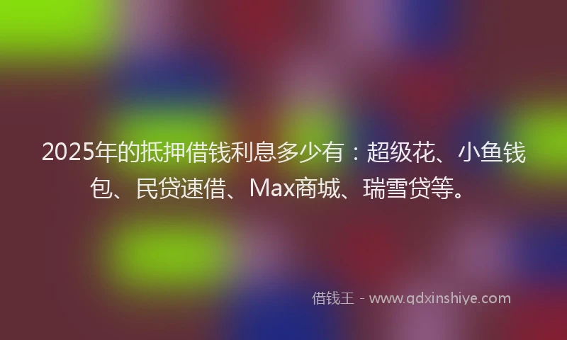 2025年的抵押借钱利息多少有：超级花、小鱼钱包、民贷速借、Max商城、瑞雪贷等。