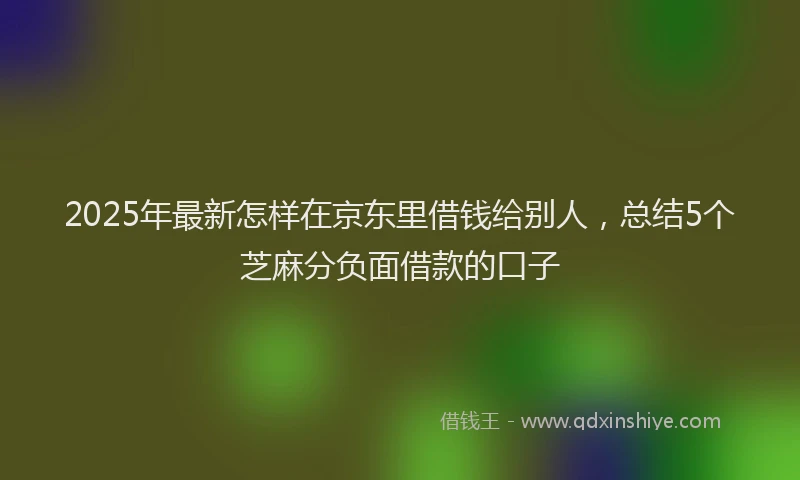 2025年最新怎样在京东里借钱给别人，总结5个芝麻分负面借款的口子