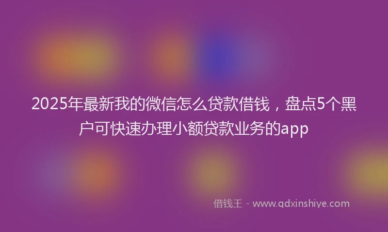 2025年最新我的微信怎么贷款借钱，盘点5个黑户可快速办理小额贷款业务的app