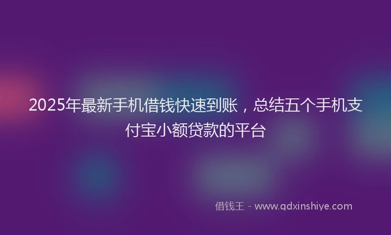 2025年最新手机借钱快速到账，总结五个手机支付宝小额贷款的平台