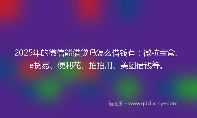 2025年的微信能借贷吗怎么借钱有：微粒宝盒、e贷易、便利花、拍拍用、美团借钱等。