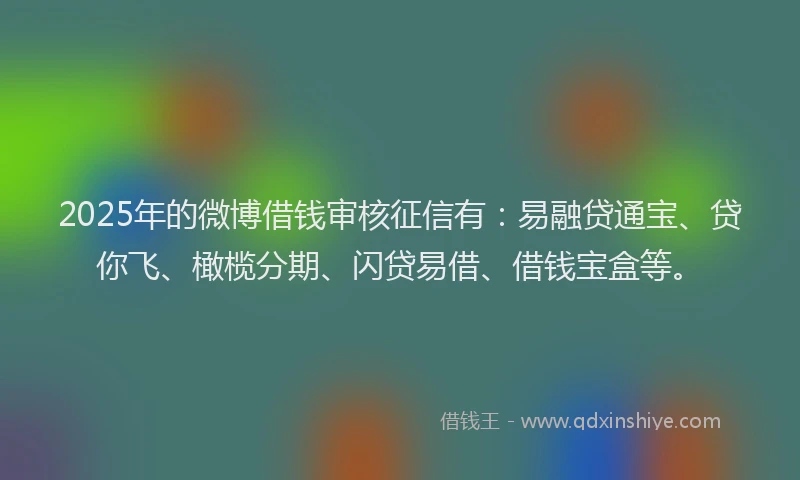 2025年的微博借钱审核征信有：易融贷通宝、贷你飞、橄榄分期、闪贷易借、借钱宝盒等。