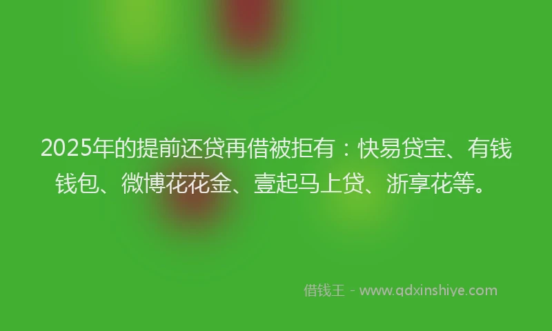 2025年的提前还贷再借被拒有：快易贷宝、有钱钱包、微博花花金、壹起马上贷、浙享花等。