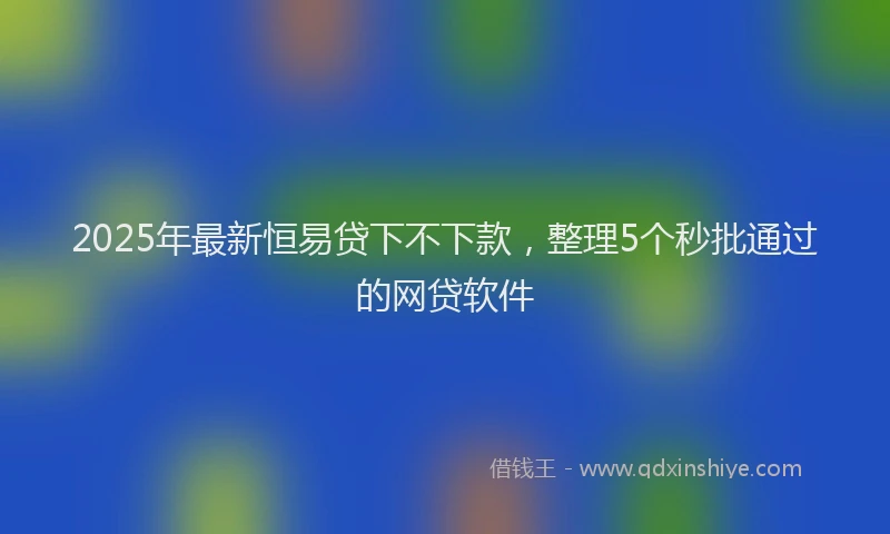 2025年最新恒易贷下不下款，整理5个秒批通过的网贷软件