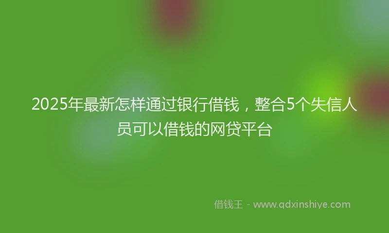 2025年最新怎样通过银行借钱，整合5个失信人员可以借钱的网贷平台