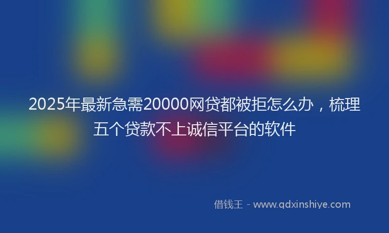 2025年最新急需20000网贷都被拒怎么办，梳理五个贷款不上诚信平台的软件