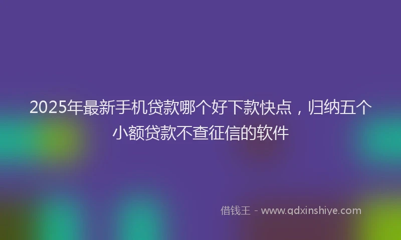 2025年最新手机贷款哪个好下款快点，归纳五个小额贷款不查征信的软件