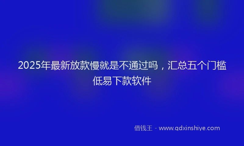 2025年最新放款慢就是不通过吗，汇总五个门槛低易下款软件