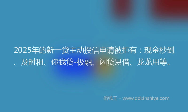 2025年的新一贷主动授信申请被拒有：现金秒到、及时租、你我贷-极融、闪贷易借、龙龙用等。