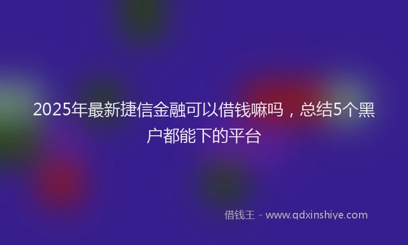 2025年最新捷信金融可以借钱嘛吗，总结5个黑户都能下的平台
