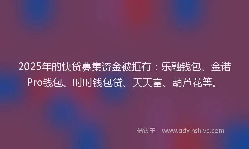 2025年的快贷募集资金被拒有：乐融钱包、金诺Pro钱包、时时钱包贷、天天富、葫芦花等。