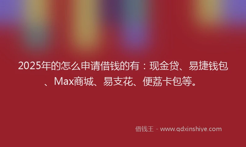 2025年的怎么申请借钱的有：现金贷、易捷钱包、Max商城、易支花、便荔卡包等。