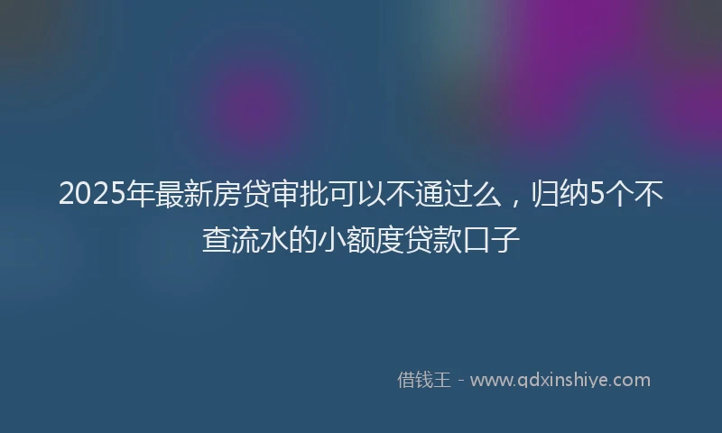 2025年最新房贷审批可以不通过么，归纳5个不查流水的小额度贷款口子
