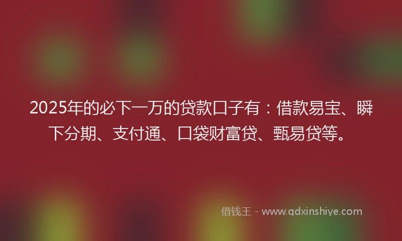2025年的必下一万的贷款口子有：借款易宝、瞬下分期、支付通、口袋财富贷、甄易贷等。