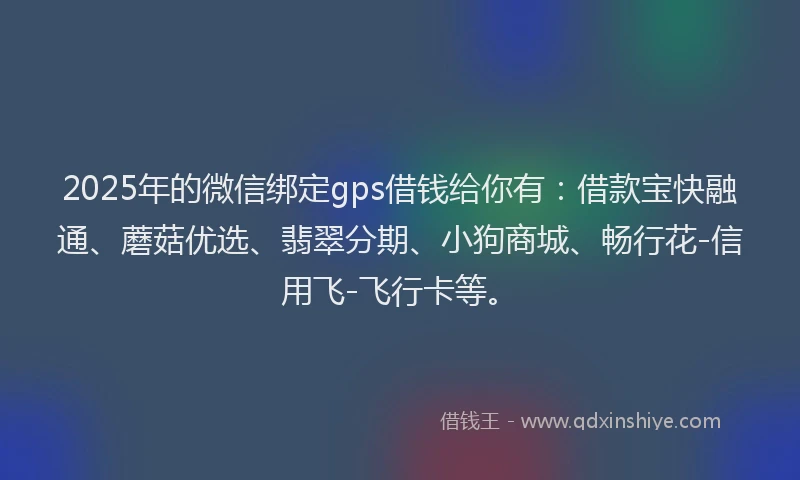 2025年的微信绑定gps借钱给你有：借款宝快融通、蘑菇优选、翡翠分期、小狗商城、畅行花-信用飞-飞行卡等。