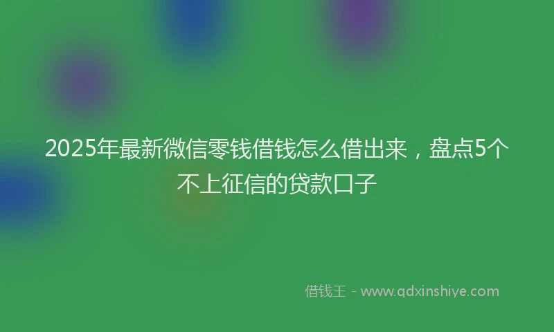 2025年最新微信零钱借钱怎么借出来，盘点5个不上征信的贷款口子