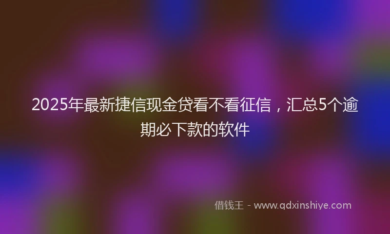 2025年最新捷信现金贷看不看征信，汇总5个逾期必下款的软件