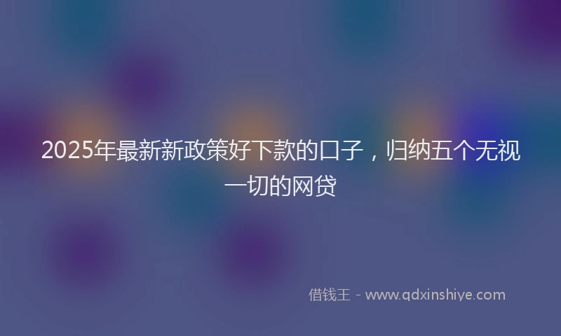 2025年最新新政策好下款的口子，归纳五个无视一切的网贷