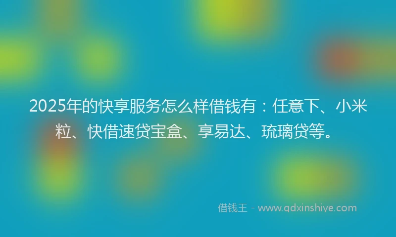 2025年的快享服务怎么样借钱有：任意下、小米粒、快借速贷宝盒、享易达、琉璃贷等。
