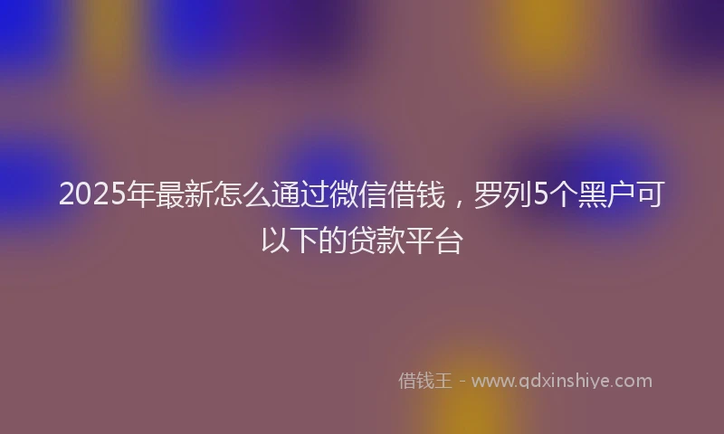 2025年最新怎么通过微信借钱，罗列5个黑户可以下的贷款平台