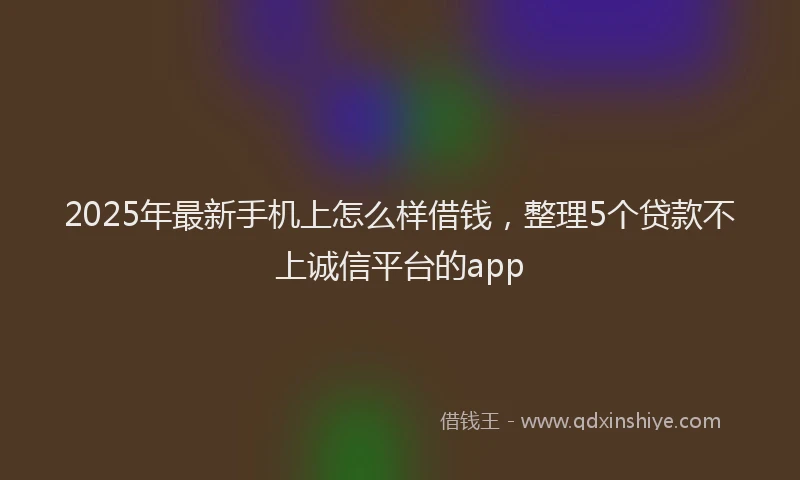 2025年最新手机上怎么样借钱，整理5个贷款不上诚信平台的app