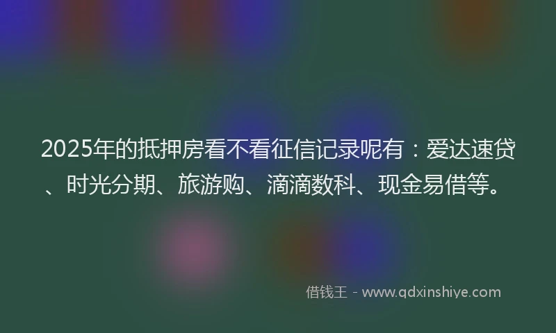 2025年的抵押房看不看征信记录呢有：爱达速贷、时光分期、旅游购、滴滴数科、现金易借等。