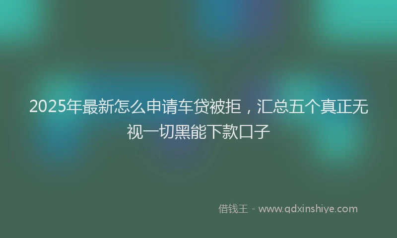 2025年最新怎么申请车贷被拒，汇总五个真正无视一切黑能下款口子