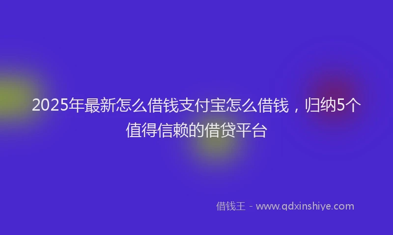 2025年最新怎么借钱支付宝怎么借钱，归纳5个值得信赖的借贷平台