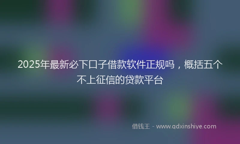 2025年最新必下口子借款软件正规吗，概括五个不上征信的贷款平台
