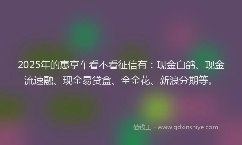 2025年的惠享车看不看征信有：现金白鸽、现金流速融、现金易贷盒、全金花、新浪分期等。