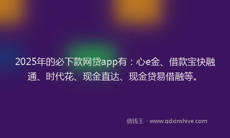 2025年的必下款网贷app有：心e金、借款宝快融通、时代花、现金直达、现金贷易借融等。