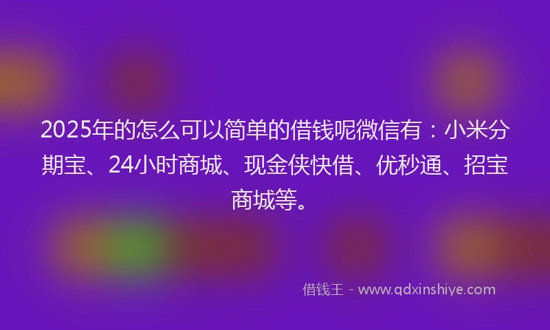 2025年的怎么可以简单的借钱呢微信有：小米分期宝、24小时商城、现金侠快借、优秒通、招宝商城等。