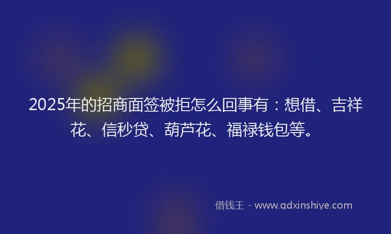 2025年的招商面签被拒怎么回事有：想借、吉祥花、信秒贷、葫芦花、福禄钱包等。