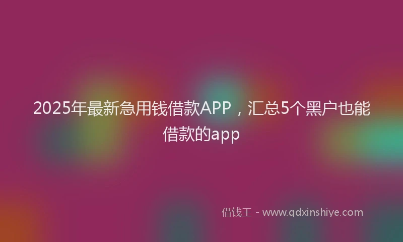 2025年最新急用钱借款APP，汇总5个黑户也能借款的app