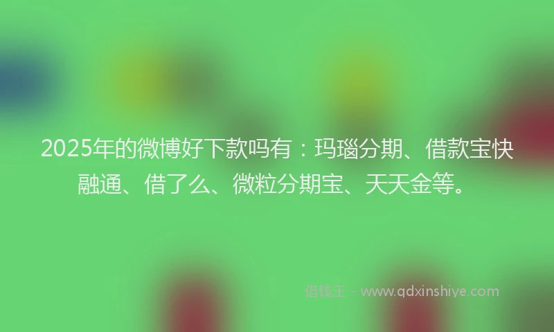 2025年的微博好下款吗有：玛瑙分期、借款宝快融通、借了么、微粒分期宝、天天金等。
