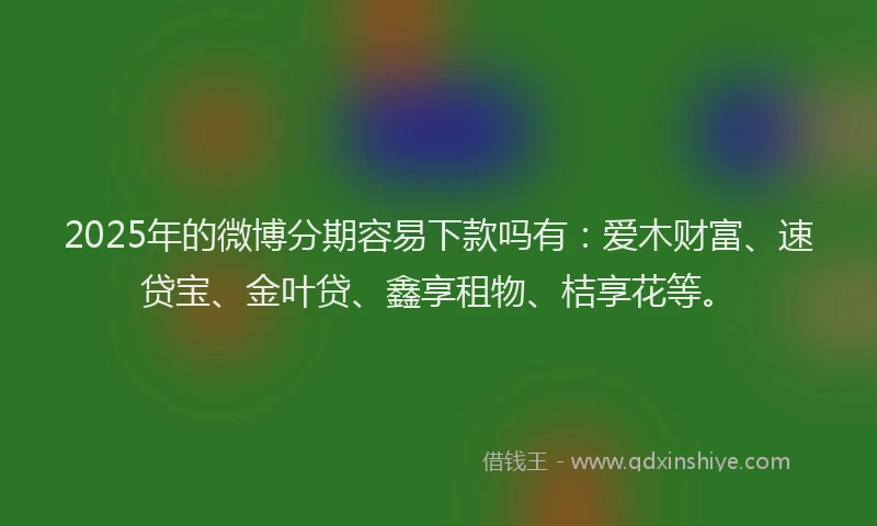 2025年的微博分期容易下款吗有：爱木财富、速贷宝、金叶贷、鑫享租物、桔享花等。