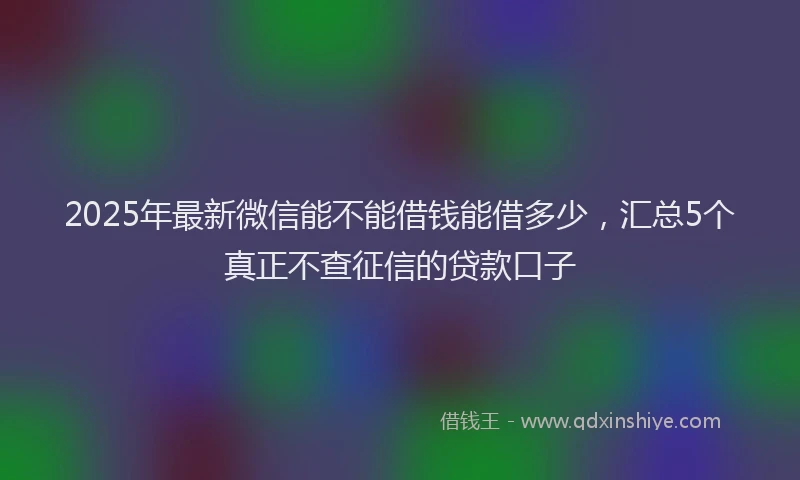 2025年最新微信能不能借钱能借多少，汇总5个真正不查征信的贷款口子