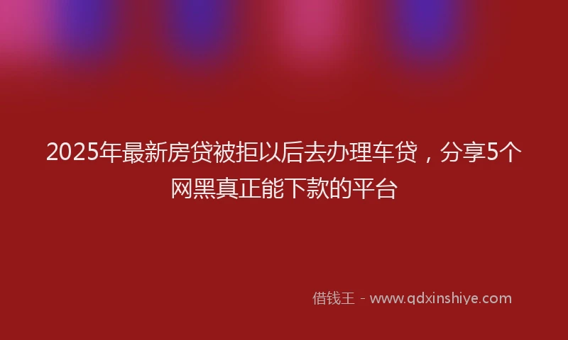 2025年最新房贷被拒以后去办理车贷，分享5个网黑真正能下款的平台