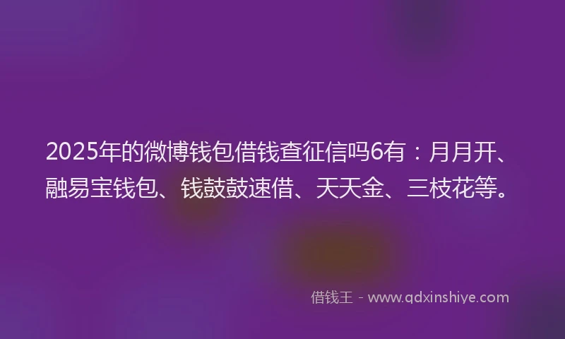 2025年的微博钱包借钱查征信吗6有：月月开、融易宝钱包、钱鼓鼓速借、天天金、三枝花等。