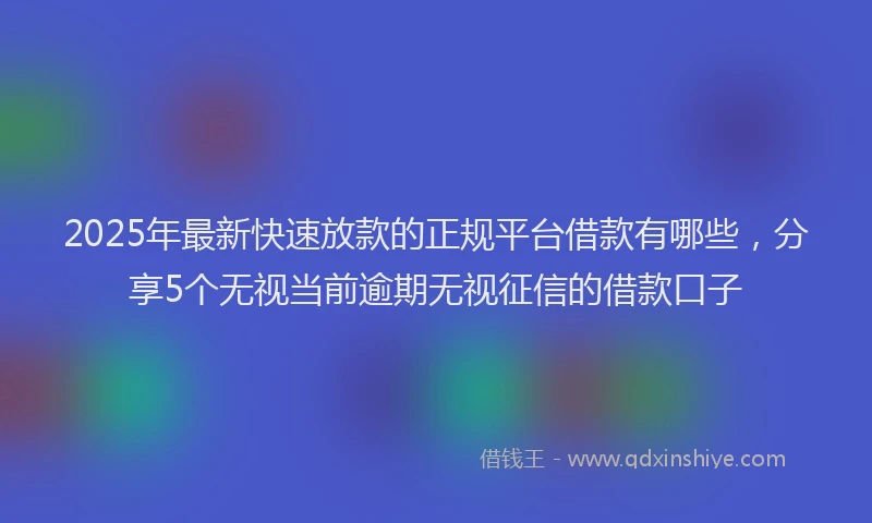 2025年最新快速放款的正规平台借款有哪些，分享5个无视当前逾期无视征信的借款口子