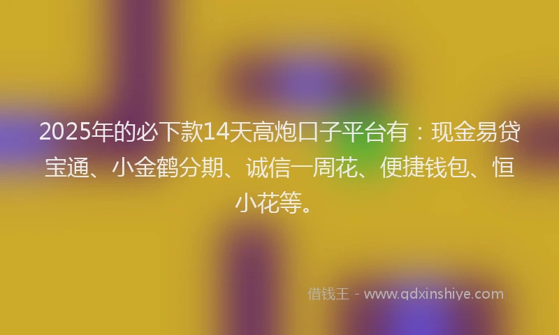 2025年的必下款14天高炮口子平台有：现金易贷宝通、小金鹤分期、诚信一周花、便捷钱包、恒小花等。