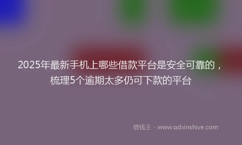 2025年最新手机上哪些借款平台是安全可靠的，梳理5个逾期太多仍可下款的平台