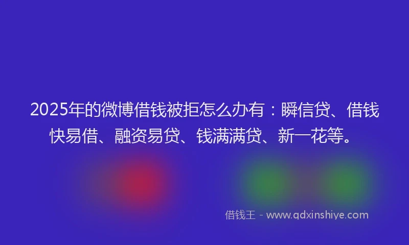 2025年的微博借钱被拒怎么办有：瞬信贷、借钱快易借、融资易贷、钱满满贷、新一花等。