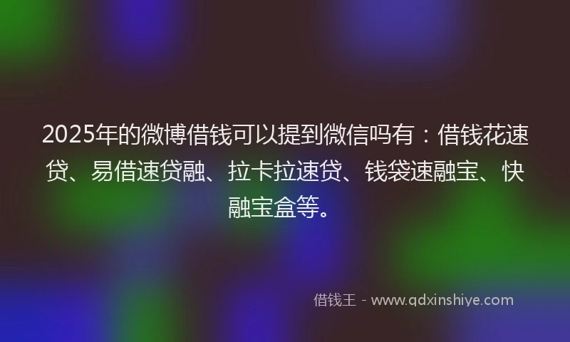 2025年的微博借钱可以提到微信吗有：借钱花速贷、易借速贷融、拉卡拉速贷、钱袋速融宝、快融宝盒等。