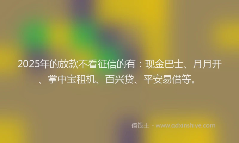 2025年的放款不看征信的有：现金巴士、月月开、掌中宝租机、百兴贷、平安易借等。