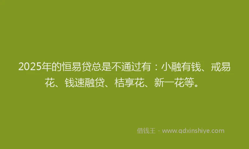 2025年的恒易贷总是不通过有：小融有钱、戒易花、钱速融贷、桔享花、新一花等。