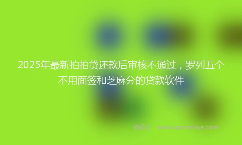 2025年最新拍拍贷还款后审核不通过，罗列五个不用面签和芝麻分的贷款软件